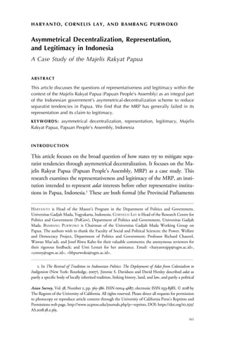 HARYANTO, CORNELIS LAY, AND BAMBANG PURWOKO
Asymmetrical Decentralization, Representation,
and Legitimacy in Indonesia
A Case Study of the Majelis Rakyat Papua
ABSTRACT
This article discusses the questions of representativeness and legitimacy within the
context of the Majelis Rakyat Papua (Papuan People’s Assembly) as an integral part
of the Indonesian government’s asymmetrical-decentralization scheme to reduce
separatist tendencies in Papua. We find that the MRP has generally failed in its
representation and its claim to legitimacy.
KEYWORDS: asymmetrical decentralization, representation, legitimacy, Majelis
Rakyat Papua, Papuan People’s Assembly, Indonesia
INTRODUCTION
This article focuses on the broad question of how states try to mitigate sepa-
ratist tendencies through asymmetrical decentralization. It focuses on the Ma-
jelis Rakyat Papua (Papuan People’s Assembly, MRP) as a case study. This
research examines the representativeness and legitimacy of the MRP, an insti-
tution intended to represent adat interests before other representative institu-
tions in Papua, Indonesia.1
These are both formal (the Provincial Parliaments
HARYANTO is Head of the Master’s Program in the Department of Politics and Government,
Universitas Gadjah Mada, Yogyakarta, Indonesia. CORNELIS LAY is Head of the Research Centre for
Politics and Government (PolGov), Department of Politics and Government, Universitas Gadjah
Mada. BAMBANG PURWOKO is Chairman of the Universitas Gadjah Mada Working Group on
Papua. The authors wish to thank the Faculty of Social and Political Sciences; the Power, Welfare
and Democracy Project, Department of Politics and Government; Professor Richard Chauvel,
Wawan Mas’udi, and Josef Riwu Kaho for their valuable comments; the anonymous reviewers for
their rigorous feedback; and Umi Lestari for her assistance. Email: <haryantojpp@ugm.ac.id>,
<conny@ugm.ac.id>, <bbpurwoko@ugm.ac.id>.
1. In The Revival of Tradition in Indonesian Politics: The Deployment of Adat from Colonialism to
Indigenism (New York: Routledge, 2007), Jimmie S. Davidson and David Henley described adat as
partly a speciﬁc body of locally inherited tradition, linking history, land, and law, and partly a political
Asian Survey, Vol. 58, Number 2, pp. 365–386. ISSN 0004-4687, electronic ISSN 1533-838X. © 2018 by
The Regents of the University of California. All rights reserved. Please direct all requests for permission
to photocopy or reproduce article content through the University of California Press’s Reprints and
Permissions web page, http://www.ucpress.edu/journals.php?p¼reprints. DOI: https://doi.org/10.1525/
AS.2018.58.2.365.
365
 