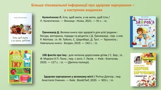 Більше пізнавальної інформації про здорове харчування –
у наступних виданнях
Каленіченко Л. Їсти, щоб жити, а не жити, щоб їсти /
Л. Каленіченко. — Вінниця : Нілан, 2021. — 91 с. : іл.
Ґренемаєр Д. Велика книга про здоров'я для усієї родини :
бесіди, вікторини, поради та рецепти / Д. Ґренемаєр ; пер. з нім.
Р. Матієва ; іл. М. Тайсен, С. Шарнберг, Д. Туст. — Тернопіль :
Навчальна книга - Богдан, 2019. — 142 с. : іл.
100 фактів про їжу : для читання дорослими дітям / С. Бер ; іл.
Ф. Маріані й П. Поло ; пер. с англ. Г. Лелів. — Київ : Книголав,
2020. — 127 с. : іл. — (Дитяча полиця).
Здорове харчування у великому місті / Реґіна Доктор ; пер.
Анастасія Сіненко. — Київ : BookChef, 2020. — 303 с. : іл.
 
