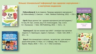 Більше пізнавальної інформації про здорове харчування –
у наступних виданнях
Робенгаймер Д. Їж як тварини. Природа здорового харчування /
Д. Робенгаймер, С. Сімпсон. — Київ : Yakaboo Publishing, 2022. — 232 с.
Сірз В. Ваша дитина і ви : здорове харчування для всієї родини /
В. Сірз, М. Сірз ; [голов. ред. В. В. Александров ; пер. з англ.
В. І. Наливана]. — Київ : KM Publishing, 2012. — 512 c. : іл.
Заржицька Е. Що ми знаємо про себе? : оповідки про організм
людини / Е. Заржицька ; худож. Е. Гринько. — Львів : Світ, 2019. —
63 с. : іл.
Боун Е. Усе починається з насіння... як росте їжа : для читання
дорослими дітям / Е. Боун ; іл. С. Елфорд ; пер. Г. Яновської. —
Харків : Жорж, 2019. — 31 с. : іл. — (Час із книгою).
 