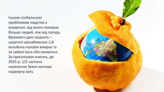 Іншою глобальною
проблемою людства є
ожиріння, від якого помирає
більше людей, ніж від голоду.
Вражаючі дані свідчать –
щорічно щонайменше 2,8
мільйона чоловік вмирає із-
за зайвої ваги або ожиріння.
За прогнозами вчених, до
2025 р. 1/5 частина
населення Землі матиме
надмірну вагу.
 