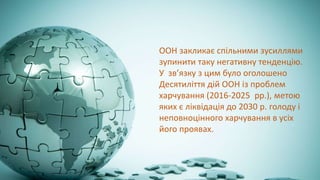 ООН закликає спільними зусиллями
зупинити таку негативну тенденцію.
У зв’язку з цим було оголошено
Десятиліття дій ООН із проблем
харчування (2016-2025 рр.), метою
яких є ліквідація до 2030 р. голоду і
неповноцінного харчування в усіх
його проявах.
 