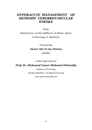 HYPERACUTE MANAGEMENT OF
 ISCHEMIC CEREBROVASCULAR
          STROKE

                           Essay
   Submitted for partial fulfillment of Master Degree
               In Neurology & Psychiatry


                       Presented By
            Ahmed Abd El-Aty Shehata
                          M.B.Bch


                   Under supervision of
Prof. Dr. Mohamed Yasser Mohamed Metwally
                   Professor of Neurology
          Faculty of Medicine - Ain Shams University
                  www.yassermetwally.com




                             -1-
 