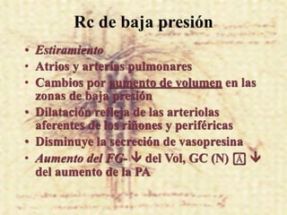 Rc de baja presión
• Estiramiento
• Atrios y arterias pulmonares
• Cambios por aumento de volumen en las
  zonas de baja presión
• Dilatación refleja de las arteriolas
  aferentes de los riñones y periféricas
• Disminuye la secreción de vasopresina
• Aumento del FG-  del Vol, GC (N) ! 
  del aumento de la PA
 