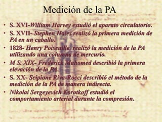 Medición de la PA
• S. XVI-William Harvey estudió el aparato circulatorio.
• S. XVII- Stephen Hales realizó la primera medición de
  PA en un caballo.
• 1828- Henry Poiseuille, realizó la medición de la PA
  utilizando una columna de mercurio.
• M S. XIX- Frederick Mahomed describió la primera
  elevación de la PA.
• S. XX- Scipione Riva-Rocci describió el método de la
  medición de la PA de manera indirecta.
• Nikolai Sergeyevich Korotkoff estudió el
  comportamiento arterial durante la compresión.
 