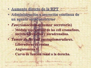 • Aumento directo de la RPT
• Administración o secreción continua de
  un agente vasoconstrictor
• Feocromocitoma (tumor secretorio)
  – Médula suprarrenal de las cell cromafines,
    secreta adrenalina y noradrenalina.
• Tumor de las cell yuxtaglomerulares.
  – Liberadoras de renina
  – Angiotensina II
  – Curva de función renal a la derecha.
 