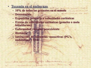 • Toxemia en el embarazo
  – 10% de todas las gestantes en el mundo
  – Desconocido
  – Exposición primaria a vellosidades coriónicas
  – Exceso de vellosidades coriónicas (gemelos o mola
    hidatiforme)
  – Enfermedad vascular preexistente
  – Herencia
  – Interacción de sustancias vasoactivas (PG’s,
    endotelinas y NO)
 