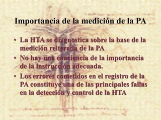 Importancia de la medición de la PA

• La HTA se diagnostica sobre la base de la
  medición reiterada de la PA
• No hay una conciencia de la importancia
  de la instrucción adecuada.
• Los errores cometidos en el registro de la
  PA constituye una de las principales fallas
  en la detección y control de la HTA
 