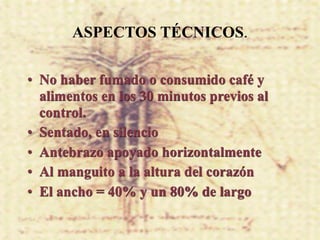 ASPECTOS TÉCNICOS.

• No haber fumado o consumido café y
  alimentos en los 30 minutos previos al
  control.
• Sentado, en silencio
• Antebrazo apoyado horizontalmente
• Al manguito a la altura del corazón
• El ancho = 40% y un 80% de largo
 