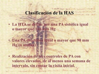 Clasificación de la HAS

• La HTA se define por una PA sistólica igual
  o mayor que 140 mm Hg

• Una PA diastólica igual o mayor que 90 mm
  Hg (o ambas)

• Realización de tres controles de PA con
  valores elevados, de al menos una semana de
  intervalo, sin contar la visita inicial.
 