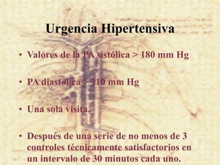 Urgencia Hipertensiva
• Valores de la PA sistólica > 180 mm Hg

• PA diastólica > 110 mm Hg

• Una sola visita.

• Después de una serie de no menos de 3
  controles técnicamente satisfactorios en
  un intervalo de 30 minutos cada uno.
 