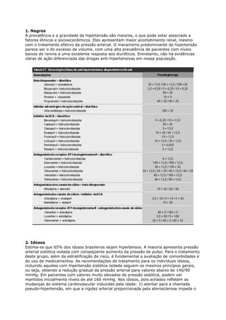 1. Negros
A prevalência e a gravidade da hipertensão são maiores, o que pode estar associado a
fatores étnicos e socioeconômicos. Eles apresentam maior acometimento renal, mesmo
com o tratamento efetivo da pressão arterial. O mecanismo predominante de hipertensão
parece ser o do excesso de volume, com uma alta prevalência de pacientes com níveis
baixos de renina e uma excelente resposta aos diuréticos. Entretanto, não há evidências
claras de ação diferenciada das drogas anti-hipertensivas em nossa população.




2. Idosos
Estima-se que 65% dos idosos brasileiros sejam hipertensos. A maioria apresenta pressão
arterial sistólica isolada com conseqüente aumento da pressão de pulso. Para o tratamento
deste grupo, além da estratificação de risco, é fundamental a avaliação de comorbidades e
do uso de medicamentos. As recomendações de tratamento para os indivíduos idosos,
incluindo aqueles com hipertensão sistólica isolada seguem os mesmos princípios gerais,
ou seja, obtendo a redução gradual da pressão arterial para valores abaixo de 140/90
mmHg. Em pacientes com valores muito elevados de pressão sistólica, podem ser
mantidos inicialmente níveis de até 160 mmHg. Nos idosos, dois achados refletem as
mudanças do sistema cardiovascular induzidas pela idade: 1) atentar para a chamada
pseudo-hipertensão, em que a rigidez arterial proporcionada pela aterosclerose impede o
 