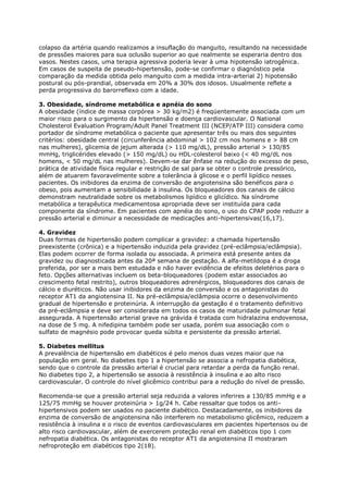 colapso da artéria quando realizamos a insuflação do manguito, resultando na necessidade
de pressões maiores para sua oclusão superior ao que realmente se esperaria dentro dos
vasos. Nestes casos, uma terapia agressiva poderia levar à uma hipotensão iatrogênica.
Em casos de suspeita de pseudo-hipertensão, pode-se confirmar o diagnóstico pela
comparação da medida obtida pelo manguito com a medida intra-arterial 2) hipotensão
postural ou pós-prandial, observada em 20% a 30% dos idosos. Usualmente reflete a
perda progressiva do barorreflexo com a idade.

3. Obesidade, síndrome metabólica e apnéia do sono
A obesidade (índice de massa corpórea > 30 kg/m2) é freqüentemente associada com um
maior risco para o surgimento da hipertensão e doença cardiovascular. O National
Cholesterol Evaluation Program/Adult Panel Treatment III (NCEP/ATP III) considera como
portador de síndrome metabólica o paciente que apresentar três ou mais dos seguintes
critérios: obesidade central (circunferência abdominal > 102 cm nos homens e > 88 cm
nas mulheres), glicemia de jejum alterada (> 110 mg/dL), pressão arterial > 130/85
mmHg, triglicérides elevado (> 150 mg/dL) ou HDL-colesterol baixo (< 40 mg/dL nos
homens, < 50 mg/dL nas mulheres). Devem-se dar ênfase na redução do excesso de peso,
prática de atividade física regular e restrição de sal para se obter o controle pressórico,
além de atuarem favoravelmente sobre a tolerância à glicose e o perfil lipídico nesses
pacientes. Os inibidores da enzima de conversão de angiotensina são benéficos para o
obeso, pois aumentam a sensibilidade à insulina. Os bloqueadores dos canais de cálcio
demonstram neutralidade sobre os metabolismos lipídico e glicídico. Na síndrome
metabólica a terapêutica medicamentosa apropriada deve ser instituída para cada
componente da síndrome. Em pacientes com apnéia do sono, o uso do CPAP pode reduzir a
pressão arterial e diminuir a necessidade de medicações anti-hipertensivas(16,17).

4. Gravidez
Duas formas de hipertensão podem complicar a gravidez: a chamada hipertensão
preexistente (crônica) e a hipertensão induzida pela gravidez (pré-eclâmpsia/eclâmpsia).
Elas podem ocorrer de forma isolada ou associada. A primeira está presente antes da
gravidez ou diagnosticada antes da 20ª semana de gestação. A alfa-metildopa é a droga
preferida, por ser a mais bem estudada e não haver evidência de efeitos deletérios para o
feto. Opções alternativas incluem os beta-bloqueadores (podem estar associados ao
crescimento fetal restrito), outros bloqueadores adrenérgicos, bloqueadores dos canais de
cálcio e diuréticos. Não usar inibidores da enzima de conversão e os antagonistas do
receptor AT1 da angiotensina II. Na pré-eclâmpsia/eclâmpsia ocorre o desenvolvimento
gradual de hipertensão e proteinúria. A interrupção da gestação é o tratamento definitivo
da pré-eclâmpsia e deve ser considerada em todos os casos de maturidade pulmonar fetal
assegurada. A hipertensão arterial grave na grávida é tratada com hidralazina endovenosa,
na dose de 5 mg. A nifedipina também pode ser usada, porém sua associação com o
sulfato de magnésio pode provocar queda súbita e persistente da pressão arterial.

5. Diabetes mellitus
A prevalência de hipertensão em diabéticos é pelo menos duas vezes maior que na
população em geral. No diabetes tipo 1 a hipertensão se associa a nefropatia diabética,
sendo que o controle da pressão arterial é crucial para retardar a perda da função renal.
No diabetes tipo 2, a hipertensão se associa à resistência à insulina e ao alto risco
cardiovascular. O controle do nível glicêmico contribui para a redução do nível de pressão.

Recomenda-se que a pressão arterial seja reduzida a valores inferires a 130/85 mmHg e a
125/75 mmHg se houver proteinúria > 1g/24 h. Cabe ressaltar que todos os anti-
hipertensivos podem ser usados no paciente diabético. Destacadamente, os inibidores da
enzima de conversão de angiotensina não interferem no metabolismo glicêmico, reduzem a
resistência à insulina e o risco de eventos cardiovasculares em pacientes hipertensos ou de
alto risco cardiovascular, além de exercerem proteção renal em diabéticos tipo 1 com
nefropatia diabética. Os antagonistas do receptor AT1 da angiotensina II mostraram
nefroproteção em diabéticos tipo 2(18).
 