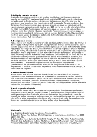 6. Acidente vascular cerebral
A redução da pressão arterial deve ser gradual e cuidadosa nos idosos com acidente
vascular cerebral (AVC) ou ataque isquêmico transitório (AIT) pelo risco de redução da
perfusão cerebral. Neste sentido, o tratamento da fase aguda do AVC é diferente da
abordagem para o paciente com hipertensão e AVC no passado. As recomendações dos
Consensos Americanos mostram que a pressão arterial não deve ser tratada com anti-
hipertensivos se a pressão arterial sistólica for £ 220 mmHg e a pressão arterial diastólica
for £ 120 mmHg(19). Nestes casos, o tratamento deve ser baseado no tratamento de
sintomas como dor, cefaléia, náuseas, hipóxia etc. Posteriormente, deveremos seguir as
mesmas recomendações já mencionadas para o controle da hipertensão. Alguns estudos
mostram que o uso de diuréticos no tratamento da hipertensão está associado a uma
menor incidência de AVC na evolução.

7. Doença renal crônica
Nos pacientes com insuficiência renal crônica, os objetivos terapêuticos são o de diminuir a
deterioração da função renal e prevenir o surgimento de doenças cardiovasculares. Neste
sentido, os pacientes devem receber tratamento agressivo em casos de hipertensão, sendo
freqüente a associação de drogas, visando manter os valores de pressão arterial menores
de 130/80 mmHg. Os inibidores da enzima de conversão de angiotensina e os antagonistas
do receptor AT1 da angiotensina II têm demonstrado efeitos benéficos na progressão da
lesão renal em pacientes diabéticos e não diabéticos. Um aumento de até cerca de 35% da
creatinina basal em pacientes que estão em uso destes medicamentos é aceitável, não
havendo necessidade de suspensão. Quando o clearance de creatinina é menor que 30
ml/min é necessária a utilização de diuréticos de alça, muitas vezes associada a outros
medicamentos. O nível sérico de potássio deve ser monitorado regularmente
(mensalmente) em pacientes com IRC e em uso de antagonistas do receptor AT1 da
angiotensina II ou IECA. Se os níveis de potássio sérico forem maiores do que 6 mEq/L, a
droga deve ser suspensa.

8. Insuficiência cardíaca
A hipertensão arterial pode promover alterações estruturais no ventrículo esquerdo,
contribuindo para o desenvolvimento e a progressão da insuficiência cardíaca. Deve-se
usar o tratamento considerado padrão para a insuficiência cardíaca, baseado no uso de
inibidores da enzima de conversão de angiotensina ou bloqueadores do receptor de
angiotensina, diuréticos (incluindo a espironolactona), beta-bloqueadores (destacadamente
o carvedilol, metoprolol e bisoprolol).

9. Anticoncepcionais orais
A hipertensão é duas a três vezes mais comum em usuárias de anticoncepcionais orais,
especialmente entre as mais idosas e obesas. O aparecimento de hipertensão arterial em
usuárias destas medicações impõe a interrupção imediata da medicação. A reposição
estrogênica após a menopausa pode ser usada por mulheres hipertensas, pois têm pouca
interferência sobre a pressão arterial. Casos selecionados de elevação da pressão arterial
devem ser monitorizados de forma periódica após o início da reposição.




Bibliografia
1. V Diretrizes Brasileiras de Hipertensão Arterial, 2006.
2. Oparil S, Zaman MA, Calhoun DA. Pathogenesis of hypertension. Ann Intern Med 2003
139(9):761-76.
3. Calhoun DA, Jones D, Textor S, Goff DC, Murphy TP, Toto RD, White A, Cushman WC,
White W, Sica D, Ferdinand K, Giles TD, Falkner B, Carey RM American Heart Association
Professional Education Committee. Resistant hypertension: diagnosis, evaluation, and
 