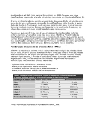 A publicação do VII JNC (Joint National Committee), em 2003, forneceu uma nova
classificação da hipertensão arterial e introduziu o conceito de pré-hipertensão (Tabela 2).

O termo pré-hipertensão não significa uma condição de doença. Ele foi introduzido como
forma de alertar o médico para a promoção de modificações no estilo de vida, já que os
dados da Coorte de Framingham mostraram que pacientes com estes níveis pressóricos
têm uma incidência maior de doenças cardiovasculares no seguimento de dez anos em
relação às pessoas com níveis pressóricos abaixo dos mencionados.

Hipertensos que usam três ou mais drogas em doses máximas toleradas, incluindo
preferencialmente um diurético entre elas, e que ainda não têm a PA controlada são
classificados como hipertensos resistentes ou refratários(3). Aqueles que, usando quatro
ou mais drogas, apresentam controle pressórico, são considerados resistentes controlados.
Essa classificação é útil para uniformizar as informações científicas, bem como para alertar
o clínico da necessidade de investigação de HAS secundária nesses pacientes.

Monitorização ambulatorial da pressão arterial (MAPA)

A MAPA é o método que permite avaliar o comportamento fisiológico da pressão arterial
nas 24 horas. Diversos estudos demonstram maior correlação entre os níveis de pressão
da MAPA com lesões em órgãos-alvo em comparação com a medida casual da pressão
arterial(4-7).No entanto, a medida de consultório ainda é o principal instrumento no
diagnóstico da HAS, não devendo ser subvalorizada. As principais indicações da
monitorização ambulatorial da pressão arterial são:

·   Hipertensão de consultório ou do avental branco
·   Avaliação da hipertensão arterial resistente
·   Suspeita de episódios de hipotensão arterial sintomática
·   Avaliação da eficácia da terapêutica anti-hipertensiva.




Fonte: V Diretrizes Brasileiras de Hipertensão Arterial, 2006.
 