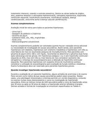 tratamento intensivo, visando o controle pressórico. Dentre as várias lesões de órgãos-
alvo, podemos destacar a retinopatia hipertensiva(9), nefropatia hipertensiva, hipertrofia
ventricular esquerda, insuficiência coronariana, insuficiência cardíaca, doença
cerebrovascular, aneurisma aorta e doença vascular periférica(10).

Exames complementares

Avaliação inicial de rotina para todos os pacientes hipertensos:

·   Urina tipo 1
·   Dosagem de potássio e creatinina
·   Glicemia de jejum
·   Colesterol total, LDL, HDL, triglicérides
·   Ácido úrico
·   Eletrocardiograma convencional.

Exames complementares poderão ser solicitados quando houver indicação clínica adicional
ou necessidade de investigação de causas secundárias. Assim sendo, para pacientes
hipertensos com diabetes, hipertensos com síndrome metabólica e hipertensos com três ou
mais fatores de risco se recomenda pesquisa de microalbuminúria. Para pacientes com
glicemia de jejum entre 100 e 125 mg/dL, recomenda-se determinar a glicemia duas horas
após sobrecarga oral de glicose. Em hipertensos estágios 1 ou 2 sem hipertrofia ventricular
esquerda ao ECG, mas com três ou mais fatores de risco considerar (portanto não
obrigatório) o emprego do ecocardiograma para a detecção da hipertrofia ventricular
esquerda. Para pacientes hipertensos com suspeita clínica de insuficiência cardíaca
considerar a utilização do ecocardiograma para avaliação da função sistólica e diastólica.
Exame fundoscópico deve ser reservado para pacientes hipertensos graves.

Quando investigar hipertensão secundária?

Durante a avaliação de um paciente hipertenso, alguns achados da anamnese e do exame
físico servem como indício de que causas secundárias podem estar presentes. Nestes
casos, uma abordagem direcionada e criteriosa permite um correto diagnóstico, evitando
os exames muitas vezes desnecessários e caros na investigação de hipertensão
secundária. Entre os indícios iniciais de HAS secundária estão o início de hipertensão antes
dos 30 anos ou após os 50 anos de idade e a hipertensão arterial refratária à terapia.
Demais achados e formas de investigação se encontram especificados na Tabela 4.
 