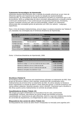 Tratamento farmacológico da hipertensão
Diferentes estudos demonstraram que a redução da pressão arterial per se por meio de
diferentes agentes anti-hipertensivos resulta na redução da morbimortalidade
cardiovascular. As informações do estudo multicêntrico ALLHAT(13) mostraram que o uso
de diuréticos, IECA ou antagonistas de cálcio controlam adequadamente a pressão arterial
e diminuem similarmente o risco cardiovascular de pacientes hipertensos. Entretanto,
existem condições clínicas que, pela sua particularidade, impõem um tratamento
diferenciado das orientações gerais de pacientes com HAS (ver adiante - subgrupos
específicos).

Para o início da terapia medicamentosa, procure seguir os passos propostos nas Tabelas 6
a 8, baseadas nas orientações das IV Diretrizes Brasileiras de Hipertensão.




Fonte: V Diretrizes Brasileiras de Hipertensão, 2006.




Diuréticos (Tabela 9)
Os diuréticos foram os primeiros anti-hipertensivos utilizados no tratamento da HAS. Esse
grupo de fármacos é efetivo e bem tolerado, atualmente são considerados como
medicamentos de primeira linha no tratamento da HAS. Os vários estudos na literatura
foram importantes no sentido de definir a dose ideal para atingir o controle pressórico com
menos efeitos colaterais. Recentes estudos, como o ALLHAT, mostraram que o diurético e
tão eficaz quanto outros medicamentos no controle da pressão arterial.

Vasodilatadores diretos (Tabela 10)
São drogas que agem diretamente na musculatura lisa do vaso, promovendo
vasodilatação. Portanto, eles diferem de outras drogas que também provocam
vasodilatação por mecanismos de ação diferentes, como é o caso dos inibidores da enzima
de conversão de angiotensina, os antagonistas do cálcio e os alfa-bloqueadores.

Bloqueadores dos canais de cálcio (Tabela 11)
Os bloqueadores dos canais de cálcio foram introduzidos no mercado como agentes anti-
 
