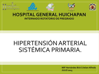 HIPERTENSIÓN ARTERIAL
SISTÉMICA PRIMARIA.
MIP Hernández Bick Cristian Alfredo
JULIO 2015
HOSPITAL GENERAL HUICHAPAN
INTERNADO ROTATORIO DE PREGRADO
 