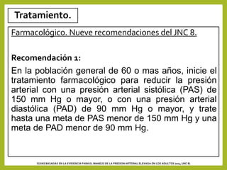 Tratamiento.
Farmacológico. Nueve recomendaciones del JNC 8.
Recomendación 1:
En la población general de 60 o mas años, inicie el
tratamiento farmacológico para reducir la presión
arterial con una presión arterial sistólica (PAS) de
150 mm Hg o mayor, o con una presión arterial
diastólica (PAD) de 90 mm Hg o mayor, y trate
hasta una meta de PAS menor de 150 mm Hg y una
meta de PAD menor de 90 mm Hg.
GUIAS BASADAS EN LA EVIDENCIA PARA EL MANEJO DE LA PRESION ARTERIAL ELEVADA EN LOS ADULTOS 2014 (JNC 8)
 