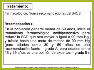 Tratamiento.
Farmacológico. Nueve recomendaciones del JNC 8.
Recomendación 2:
En la población general menor de 60 años, inicie el
tratamiento farmacológico antihipertensivo para
reducir la PAD que sea mayor o igual a 90 mm Hg,
y trátelo hasta una meta de menos de 90 mm Hg
(para edades entre 30 y 59 años es una
recomendación fuerte – grado A; para edades entre
18 y 29 años es una opinión de expertos – grado E).
GUIAS BASADAS EN LA EVIDENCIA PARA EL MANEJO DE LA PRESION ARTERIAL ELEVADA EN LOS ADULTOS 2014 (JNC 8)
 