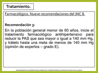 Tratamiento.
Farmacológico. Nueve recomendaciones del JNC 8.
Recomendación 3:
En la población general menor de 60 años, inicie el
tratamiento farmacológico antihipertensivo para
reducir la PAS que sea mayor o igual a 140 mm Hg,
y trátelo hasta una meta de menos de 140 mm Hg
(opinión de expertos – grado E).
GUIAS BASADAS EN LA EVIDENCIA PARA EL MANEJO DE LA PRESION ARTERIAL ELEVADA EN LOS ADULTOS 2014 (JNC 8)
 