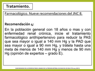 Tratamiento.
Farmacológico. Nueve recomendaciones del JNC 8.
Recomendación 4:
En la población general con 18 años o mas y con
enfermedad renal crónica, inicie el tratamiento
farmacológico antihipertensivo para reducir la PAS
que sea mayor o igual a 140 mm Hg y la PAD que
sea mayor o igual a 90 mm Hg, y trátela hasta una
meta de menos de 140 mm Hg y menos de 90 mm
Hg (opinión de expertos – grado E).
GUIAS BASADAS EN LA EVIDENCIA PARA EL MANEJO DE LA PRESION ARTERIAL ELEVADA EN LOS ADULTOS 2014 (JNC 8)
 