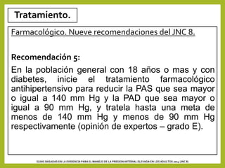 Tratamiento.
Farmacológico. Nueve recomendaciones del JNC 8.
Recomendación 5:
En la población general con 18 años o mas y con
diabetes, inicie el tratamiento farmacológico
antihipertensivo para reducir la PAS que sea mayor
o igual a 140 mm Hg y la PAD que sea mayor o
igual a 90 mm Hg, y tratela hasta una meta de
menos de 140 mm Hg y menos de 90 mm Hg
respectivamente (opinión de expertos – grado E).
GUIAS BASADAS EN LA EVIDENCIA PARA EL MANEJO DE LA PRESION ARTERIAL ELEVADA EN LOS ADULTOS 2014 (JNC 8)
 