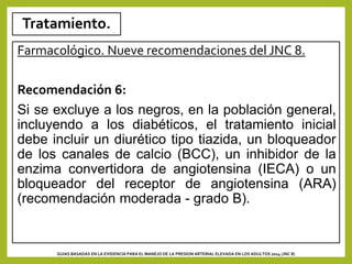 Tratamiento.
Farmacológico. Nueve recomendaciones del JNC 8.
Recomendación 6:
Si se excluye a los negros, en la población general,
incluyendo a los diabéticos, el tratamiento inicial
debe incluir un diurético tipo tiazida, un bloqueador
de los canales de calcio (BCC), un inhibidor de la
enzima convertidora de angiotensina (IECA) o un
bloqueador del receptor de angiotensina (ARA)
(recomendación moderada - grado B).
GUIAS BASADAS EN LA EVIDENCIA PARA EL MANEJO DE LA PRESION ARTERIAL ELEVADA EN LOS ADULTOS 2014 (JNC 8)
 