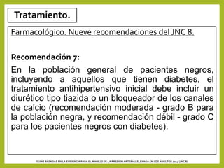 Tratamiento.
Farmacológico. Nueve recomendaciones del JNC 8.
Recomendación 7:
En la población general de pacientes negros,
incluyendo a aquellos que tienen diabetes, el
tratamiento antihipertensivo inicial debe incluir un
diurético tipo tiazida o un bloqueador de los canales
de calcio (recomendación moderada - grado B para
la población negra, y recomendación débil - grado C
para los pacientes negros con diabetes).
GUIAS BASADAS EN LA EVIDENCIA PARA EL MANEJO DE LA PRESION ARTERIAL ELEVADA EN LOS ADULTOS 2014 (JNC 8)
 