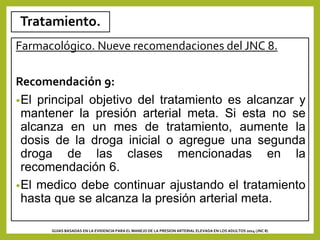 Tratamiento.
Farmacológico. Nueve recomendaciones del JNC 8.
Recomendación 9:
•El principal objetivo del tratamiento es alcanzar y
mantener la presión arterial meta. Si esta no se
alcanza en un mes de tratamiento, aumente la
dosis de la droga inicial o agregue una segunda
droga de las clases mencionadas en la
recomendación 6.
•El medico debe continuar ajustando el tratamiento
hasta que se alcanza la presión arterial meta.
GUIAS BASADAS EN LA EVIDENCIA PARA EL MANEJO DE LA PRESION ARTERIAL ELEVADA EN LOS ADULTOS 2014 (JNC 8)
 