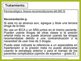 Tratamiento.
Farmacológico. Nueve recomendaciones del JNC 8.
Recomendación 9:
Si esta no se alcanza aun, agregue y titule una tercera
droga de la lista.
No use un IECA y un ARA juntos en el mismo paciente.
Pueden usarse drogas de otras clases si la presión
arterial meta no se puede alcanzar usando las drogas
recomendadas debido a una contraindicación o la
necesidad de usar mas de 3 drogas.
Puede estar indicada la referencia a un especialista en
hipertensión si la presión meta no puede alcanzarse
usando la estrategia anterior o para el manejo de los
pacientes complicados (opinión de expertos – grado E).
GUIAS BASADAS EN LA EVIDENCIA PARA EL MANEJO DE LA PRESION ARTERIAL ELEVADA EN LOS ADULTOS 2014 (JNC 8)
 