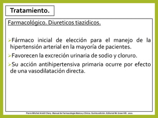 Tratamiento.
Farmacológico. Diureticos tiazidicos.
Fármaco inicial de elección para el manejo de la
hipertensión arterial en la mayoría de pacientes.
Favorecen la excreción urinaria de sodio y cloruro.
Su acción antihipertensiva primaria ocurre por efecto
de una vasodilatación directa.
Pierre Mitchel Aristil Chery. Manual de Farmacología Básica y Clínica. Quinta edición. Editorial Mc Graw Hill. 2010.
 