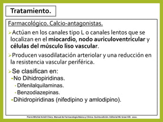 Tratamiento.
Farmacológico. Calcio-antagonistas.
Actúan en los canales tipo L o canales lentos que se
localizan en el miocardio, nodo auriculoventricular y
células del músculo liso vascular.
Producen vasodilatación arteriolar y una reducción en
la resistencia vascular periférica.
Se clasifican en:
No Dihidropiridinas.
• Difenilalquilaminas.
• Benzodiazepinas.
Dihidropiridinas (nifedipino y amlodipino).
Pierre Mitchel Aristil Chery. Manual de Farmacología Básica y Clínica. Quinta edición. Editorial Mc Graw Hill. 2010.
 