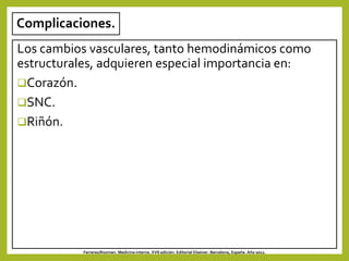 Complicaciones.
Los cambios vasculares, tanto hemodinámicos como
estructurales, adquieren especial importancia en:
Corazón.
SNC.
Riñón.
Farreras/Rozman. Medicina interna. XVII edición. Editorial Elseiver. Barcelona, España. Año 2012.
 