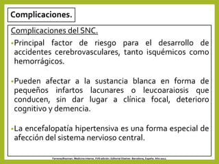 Complicaciones.
Complicaciones del SNC.
•Principal factor de riesgo para el desarrollo de
accidentes cerebrovasculares, tanto isquémicos como
hemorrágicos.
•Pueden afectar a la sustancia blanca en forma de
pequeños infartos lacunares o leucoaraiosis que
conducen, sin dar lugar a clínica focal, deterioro
cognitivo y demencia.
•La encefalopatía hipertensiva es una forma especial de
afección del sistema nervioso central.
Farreras/Rozman. Medicina interna. XVII edición. Editorial Elseiver. Barcelona, España. Año 2012.
 