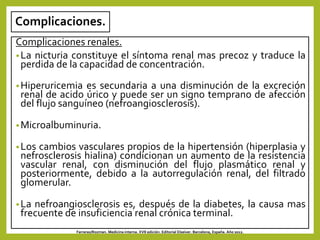 Complicaciones.
Complicaciones renales.
•La nicturia constituye el síntoma renal mas precoz y traduce la
perdida de la capacidad de concentración.
•Hiperuricemia es secundaria a una disminución de la excreción
renal de acido úrico y puede ser un signo temprano de afección
del flujo sanguíneo (nefroangiosclerosis).
•Microalbuminuria.
•Los cambios vasculares propios de la hipertensión (hiperplasia y
nefrosclerosis hialina) condicionan un aumento de la resistencia
vascular renal, con disminución del flujo plasmático renal y
posteriormente, debido a la autorregulación renal, del filtrado
glomerular.
•La nefroangiosclerosis es, después de la diabetes, la causa mas
frecuente de insuficiencia renal crónica terminal.
Farreras/Rozman. Medicina interna. XVII edición. Editorial Elseiver. Barcelona, España. Año 2012.
 