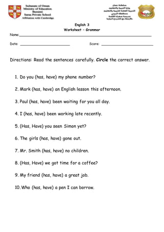 English 3
Worksheet – Grammar
Name:________________________________________________________________
Date: ________________________ Score: _________________________
Directions: Read the sentences carefully. Circle the correct answer.
1. Do you (has, have) my phone number?
2. Mark (has, have) an English lesson this afternoon.
3. Paul (has, have) been waiting for you all day.
4. I (has, have) been working late recently.
5. (Has, Have) you seen Simon yet?
6. The girls (has, have) gone out.
7. Mr. Smith (has, have) no children.
8. (Has, Have) we got time for a coffee?
9. My friend (has, have) a great job.
10.Who (has, have) a pen I can borrow.
 