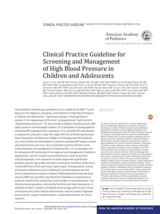 Clinical Practice Guideline for
Screening and Management
of High Blood Pressure in
Children and Adolescents
Joseph T. Flynn, MD, MS, FAAP,​a David C. Kaelber, MD, PhD, MPH, FAAP, FACP, FACMI,​b Carissa M. Baker-Smith, MD, MS,
MPH, FAAP, FAHA,​c Douglas Blowey, MD,​d Aaron E. Carroll, MD, MS, FAAP,​e Stephen R. Daniels, MD, PhD, FAAP,​f Sarah D.
de Ferranti, MD, MPH, FAAP,​g Janis M. Dionne, MD, FRCPC,​h Bonita Falkner, MD,​i Susan K. Flinn, MA,​j Samuel S. Gidding,
MD,​k Celeste Goodwin,​l Michael G. Leu, MD, MS, MHS, FAAP,​m Makia E. Powers, MD, MPH, FAAP,​n Corinna Rea, MD, MPH,
FAAP,​o Joshua Samuels, MD, MPH, FAAP,​p Madeline Simasek, MD, MSCP, FAAP,​q Vidhu V. Thaker, MD, FAAP,​r Elaine M.
Urbina, MD, MS, FAAP,​s SUBCOMMITTEE ON SCREENING AND MANAGEMENT OF HIGH BLOOD PRESSURE IN CHILDREN
These pediatric hypertension guidelines are an update to the 2004 “Fourth
Report on the Diagnosis, Evaluation, and Treatment of High Blood Pressure
in Children and Adolescents.” Significant changes in these guidelines
include (1) the replacement of the term “prehypertension” with the term
“elevated blood pressure,​” (2) new normative pediatric blood pressure (BP)
tables based on normal-weight children, (3) a simplified screening table for
identifying BPs needing further evaluation, (4) a simplified BP classification
in adolescents ≥13 years of age that aligns with the forthcoming American
Heart Association and American College of Cardiology adult BP guidelines,
(5) a more limited recommendation to perform screening BP measurements
only at preventive care visits, (6) streamlined recommendations on the
initial evaluation and management of abnormal BPs, (7) an expanded role
for ambulatory BP monitoring in the diagnosis and management of pediatric
hypertension, and (8) revised recommendations on when to perform
echocardiography in the evaluation of newly diagnosed hypertensive
pediatric patients (generally only before medication initiation), along with a
revised definition of left ventricular hypertrophy. These guidelines include
30 Key Action Statements and 27 additional recommendations derived
from a comprehensive review of almost 15 000 published articles between
January 2004 and July 2016. Each Key Action Statement includes level of
evidence, benefit-harm relationship, and strength of recommendation. This
clinical practice guideline, endorsed by the American Heart Association, is
intended to foster a patient- and family-centered approach to care, reduce
unnecessary and costly medical interventions, improve patient diagnoses
and outcomes, support implementation, and provide direction for future
research.
abstract
To cite: Flynn JT, Kaelber DC, Baker-Smith CM, et al. Clinical
Practice Guideline for Screening and Management of High
Blood Pressure in Children and Adolescents. Pediatrics.
2017;140(3):e20171904
aDr. Robert O. Hickman Endowed Chair in Pediatric Nephrology,
Division of Nephrology, Department of Pediatrics, University of
Washington and Seattle Children's Hospital, Seattle, Washington;
bDepartments of Pediatrics, Internal Medicine, Population and
Quantitative Health Sciences, Center for Clinical Informatics Research
and Education, Case Western Reserve University and MetroHealth
System, Cleveland, Ohio; cDivision of Pediatric Cardiology, School of
Medicine, University of Maryland, Baltimore, Maryland; dChildren’s
Mercy Hospital, University of Missouri-Kansas City and Children’s
Mercy Integrated Care Solutions, Kansas City, Missouri; eDepartment
of Pediatrics, School of Medicine, Indiana University, Bloomington,
Indiana; fDepartment of Pediatrics, School of Medicine, University
of Colorado-Denver and Pediatrician in Chief, Children’s Hospital
Colorado, Aurora, Colorado; gDirector, Preventive Cardiology Clinic,
Boston Children's Hospital, Department of Pediatrics, Harvard Medical
School, Boston, Massachusetts; hDivision of Nephrology, Department
of Pediatrics, University of British Columbia and British Columbia
Children’s Hospital, Vancouver, British Columbia, Canada; Departments
of iMedicine and Pediatrics, Sidney Kimmel Medical College, Thomas
Jefferson University, Philadelphia, Pennsylvania; jConsultant, American
Academy of Pediatrics, Washington, District of Columbia; kCardiology
Division Head, Nemours Cardiac Center, Alfred I. duPont Hospital for
Children, Wilmington, Delaware; lNational Pediatric Blood Pressure
Awareness Foundation, Prairieville, Louisiana; Departments of
mPediatrics and Biomedical Informatics and Medical Education,
University of Washington, University of Washington Medicine and
Information Technology Services, and Seattle Children's Hospital,
PEDIATRICS Volume 140, number 3, September 2017:e20171904 From the American Academy of Pediatrics
Guidance for the Clinician in Rendering Pediatric Care
CLINICAL PRACTICE GUIDELINE
by guest on October 13, 2019www.aappublications.org/newsDownloaded from
 