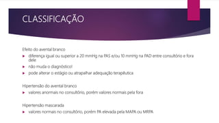 CLASSIFICAÇÃO
Efeito do avental branco
 diferença igual ou superior a 20 mmHg na PAS e/ou 10 mmHg na PAD entre consultório e fora
dele
 não muda o diagnóstico!
 pode alterar o estágio ou atrapalhar adequação terapêutica
Hipertensão do avental branco
 valores anormais no consultório, porém valores normais pela fora
Hipertensão mascarada
 valores normais no consultório, porém PA elevada pela MAPA ou MRPA
 