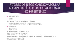 FATORES DE RISCO CARDIOVASCULAR
NA AVALIAÇÃO DO RISCO ADICIONAL
NO HIPERTENSO
 sexo masculino
 idade
•homens ≥ 55 anos ou mulheres ≥ 65 anos
 história de DCV prematura em parentes de 1º grau
 tabagismo
 dislipidemia
•colesterol total > 190 mg/dl e/ou
•LDL-colesterol > 115 mg/dl e/ou
•HDL-colesterol < 40 mg/dl nos homens ou < 46 mg/dl nas mulheres e/ou
•triglicerídeos > 150 mg/dl
 