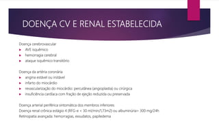 DOENÇA CV E RENAL ESTABELECIDA
Doença cerebrovascular
 AVE isquêmico
 hemorragia cerebral
 ataque isquêmico transitório
Doença da artéria coronária
 angina estável ou instável
 infarto do miocárdio
 revascularização do miocárdio: percutânea (angioplastia) ou cirúrgica
 insuficiência cardíaca com fração de ejeção reduzida ou preservada
Doença arterial periférica sintomática dos membros inferiores
Doença renal crônica estágio 4 (RFG-e < 30 ml/min/1,73m2) ou albuminúria> 300 mg/24h
Retinopatia avançada: hemorragias, exsudatos, papiledema
 