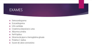 EXAMES
 Eletrocardiograma
 Ecocardiograma
 USG carótidas
 Creatinina (clearance) e ureia
 Albumina urinária
 Perfil lipídico
 Glicemia de jejum e hemoglobina glicada
 Proteína C reativa
 Escore de cálcio coronariano
 