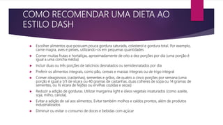 COMO RECOMENDAR UMA DIETA AO
ESTILO DASH
 Escolher alimentos que possuam pouca gordura saturada, colesterol e gordura total. Por exemplo,
carne magra, aves e peixes, utilizando-os em pequenas quantidades
 Comer muitas frutas e hortaliças, aproximadamente de oito a dez porções por dia (uma porção é
igual a uma concha média)
 Incluir duas ou três porções de laticínios desnatados ou semidesnatados por dia
 Preferir os alimentos integrais, como pão, cereais e massas integrais ou de trigo integral
 Comer oleaginosos (castanhas), sementes e grãos, de quatro a cinco porções por semana (uma
porção é igual a 1/3 de xícara ou 40 gramas de castanhas, duas colheres de sopa ou 14 gramas de
sementes, ou ½ xícara de feijões ou ervilhas cozidas e secas)
 Reduzir a adição de gorduras. Utilizar margarina light e óleos vegetais insaturados (como azeite,
soja, milho, canola).
 Evitar a adição de sal aos alimentos. Evitar também molhos e caldos prontos, além de produtos
industrializados
 Diminuir ou evitar o consumo de doces e bebidas com açúcar
 