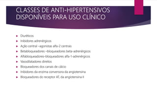 CLASSES DE ANTI-HIPERTENSIVOS
DISPONÍVEIS PARA USO CLÍNICO
 Diuréticos
 Inibidores adrenérgicos
 Ação central –agonistas alfa-2 centrais
 Betabloqueadores –bloqueadores beta-adrenérgicos
 Alfabloqueadores–bloqueadores alfa-1-adrenérgicos
 Vasodilatadores direitos
 Bloqueadores dos canais de cálcio
 Inibidores da enzima conversora da angiotensina
 Bloqueadores do receptor AT, da angiotensina II
 