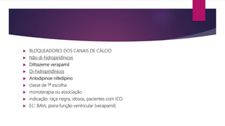  BLOQUEADORES DOS CANAIS DE CÁLCIO
 Não di-hidropiridínicos
 Diltiazeme verapamil
 Di-hidropiridínicos
 Anlodipinoe nifedipino
 classe de 1ª escolha
 monoterapia ou associação
 indicação: raça negra, idosos, pacientes com ICO
 EC: BAVs, piora função ventricular (verapamil)
 