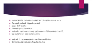 INIBIDORES DA ENZIMA CONVERSORA DE ANGIOTENSINA (IECA)
 Captopril, enalapril, lisinoprile ramipril
 classe de 1ª escolha
 monoterapia ou associação
 indicação: jovens, raça branca, pacientes com DM e pacientes com IC
 EC: aumento k+, tosse e angioedema
 Indicação forte para pacientes com Diabetes Melitus
 Diminui a progressão da nefropatia diabética
 