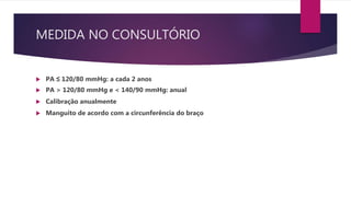 MEDIDA NO CONSULTÓRIO
 PA ≤ 120/80 mmHg: a cada 2 anos
 PA > 120/80 mmHg e < 140/90 mmHg: anual
 Calibração anualmente
 Manguito de acordo com a circunferência do braço
 
