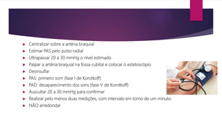  Centralizar sobre a artéria braquial
 Estimar PAS pelo pulso radial
 Ultrapassar 20 a 30 mmHg o nível estimado
 Palpar a artéria braquial na fossa cubital e colocar o estetoscópio
 Desinsuflar
 PAS: primeiro som (fase I de Korotkoff)
 PAD: desaparecimento dos sons (fase V de Korotkoff)
 Auscultar 20 a 30 mmHg para confirmar
 Realizar pelo menos duas medições, com intervalo em torno de um minuto.
 NÃO arredondar
 
