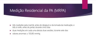 Medição Residencial da PA (MRPA)
 três medições pela manhã, antes do desjejum e da tomada da medicação, e
três à noite, antes do jantar, durante cinco dias
 duas medições em cada uma dessas duas sessões, durante sete dias
 valores anormais ≥ 135/85 mmHg
 