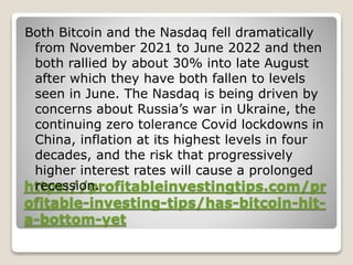 https://profitableinvestingtips.com/pr
ofitable-investing-tips/has-bitcoin-hit-
a-bottom-yet
Both Bitcoin and the Nasdaq fell dramatically
from November 2021 to June 2022 and then
both rallied by about 30% into late August
after which they have both fallen to levels
seen in June. The Nasdaq is being driven by
concerns about Russia’s war in Ukraine, the
continuing zero tolerance Covid lockdowns in
China, inflation at its highest levels in four
decades, and the risk that progressively
higher interest rates will cause a prolonged
recession.
 