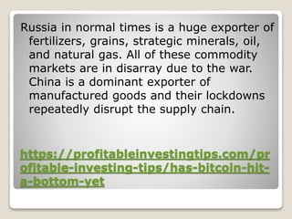 https://profitableinvestingtips.com/pr
ofitable-investing-tips/has-bitcoin-hit-
a-bottom-yet
Russia in normal times is a huge exporter of
fertilizers, grains, strategic minerals, oil,
and natural gas. All of these commodity
markets are in disarray due to the war.
China is a dominant exporter of
manufactured goods and their lockdowns
repeatedly disrupt the supply chain.
 